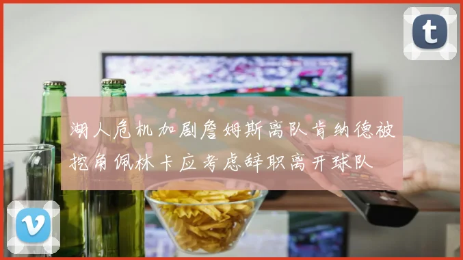 湖人危机加剧詹姆斯离队肯纳德被挖角佩林卡应考虑辞职离开球队