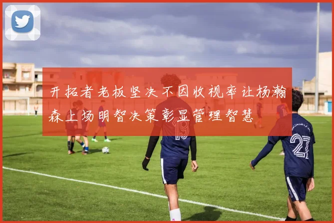 开拓者老板坚决不因收视率让杨瀚森上场明智决策彰显管理智慧