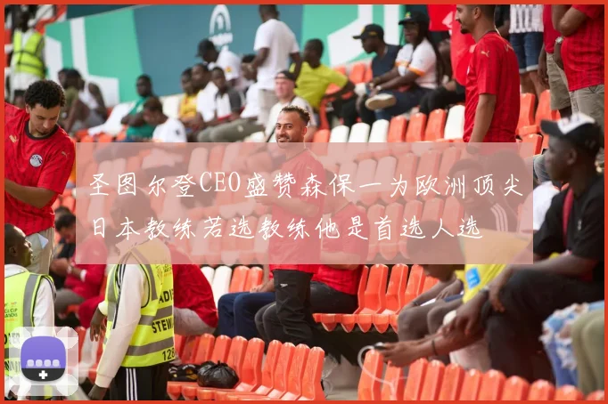 圣图尔登CEO盛赞森保一为欧洲顶尖日本教练若选教练他是首选人选