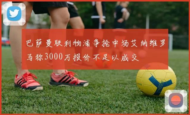 巴萨曼联利物浦争抢中场艾纳维罗马称3000万报价不足以成交