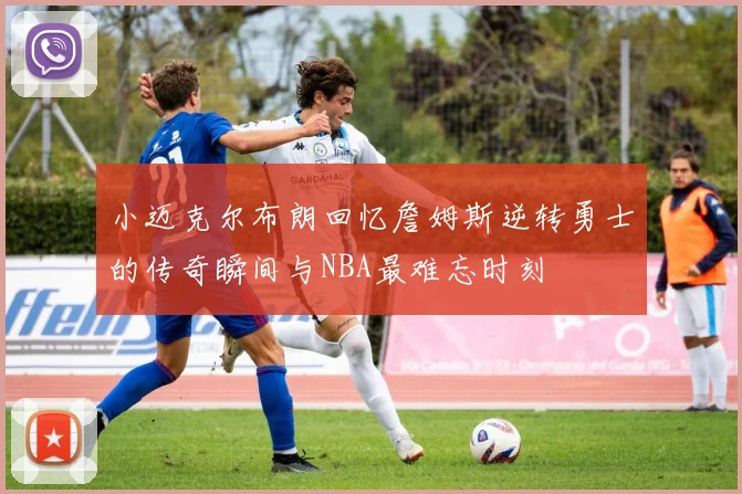小迈克尔布朗回忆詹姆斯逆转勇士的传奇瞬间与NBA最难忘时刻
