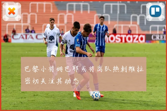 巴黎小将姆巴耶或将离队热刺维拉密切关注其动态