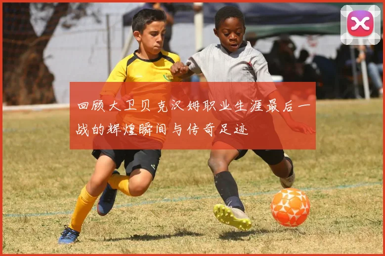 回顾大卫贝克汉姆职业生涯最后一战的辉煌瞬间与传奇足迹