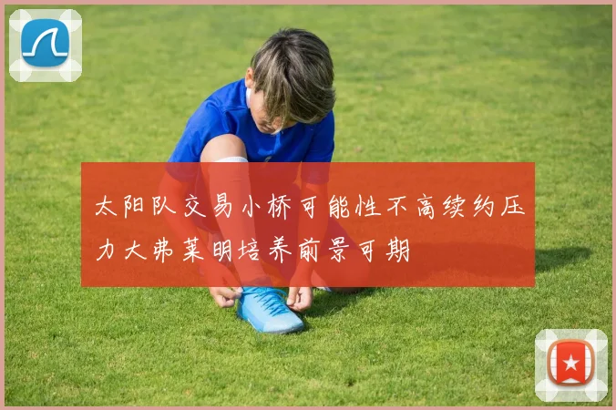 太阳队交易小桥可能性不高续约压力大弗莱明培养前景可期