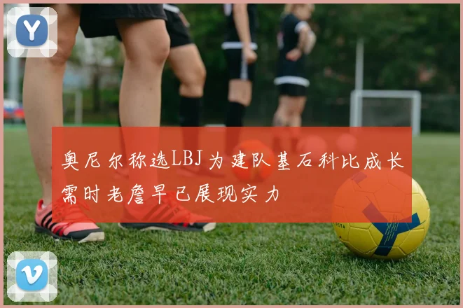 奥尼尔称选LBJ为建队基石科比成长需时老詹早已展现实力