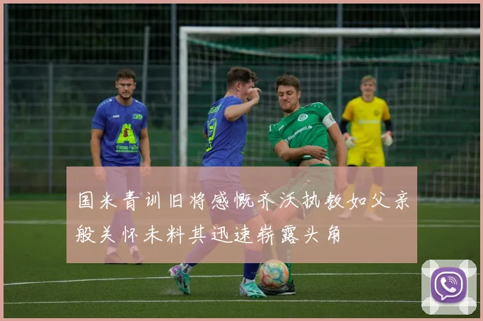 国米青训旧将感慨齐沃执教如父亲般关怀未料其迅速崭露头角