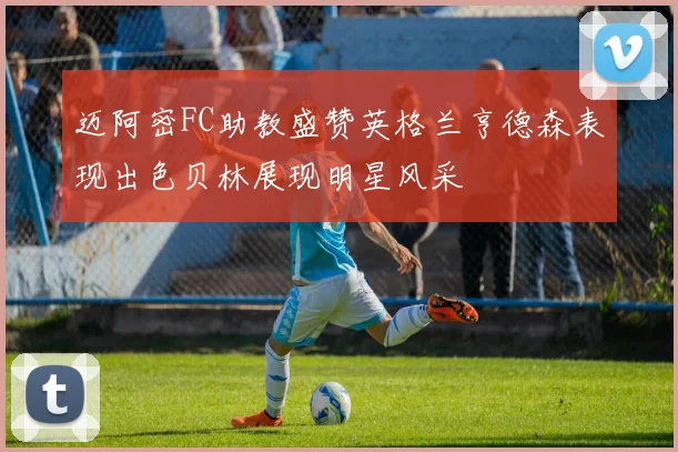 迈阿密FC助教盛赞英格兰亨德森表现出色贝林展现明星风采