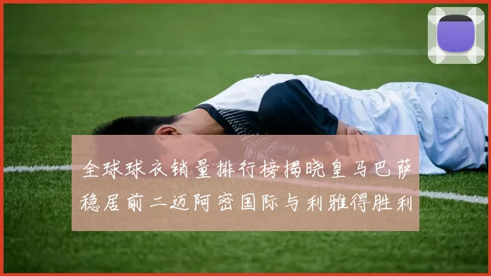 全球球衣销量排行榜揭晓皇马巴萨稳居前二迈阿密国际与利雅得胜利表现抢眼
