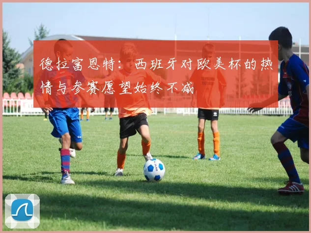 德拉富恩特：西班牙对欧美杯的热情与参赛愿望始终不减