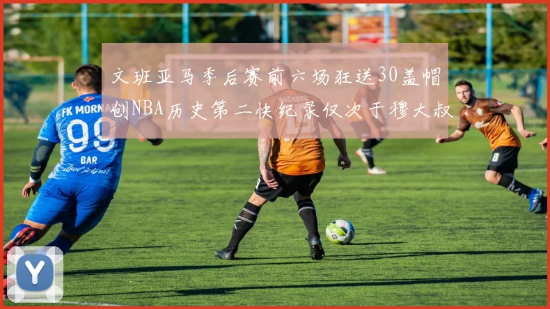 文班亚马季后赛前六场狂送30盖帽创NBA历史第二快纪录仅次于穆大叔的五场表现