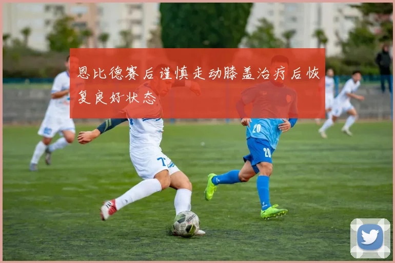 恩比德赛后谨慎走动膝盖治疗后恢复良好状态