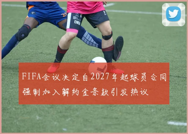 FIFA会议决定自2027年起球员合同强制加入解约金条款引发热议