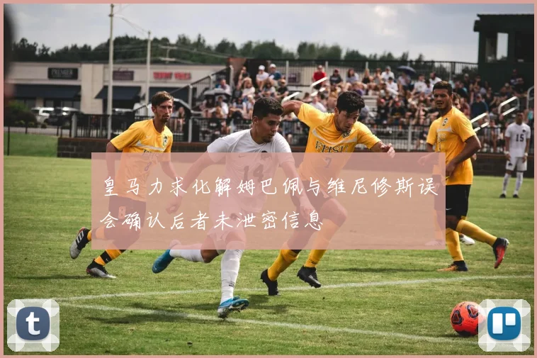 皇马力求化解姆巴佩与维尼修斯误会确认后者未泄密信息