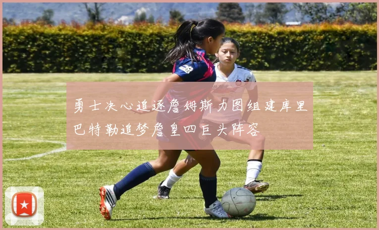 勇士决心追逐詹姆斯力图组建库里巴特勒追梦詹皇四巨头阵容