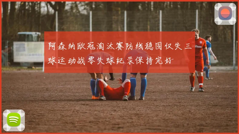 阿森纳欧冠淘汰赛防线稳固仅失三球运动战零失球纪录保持完好