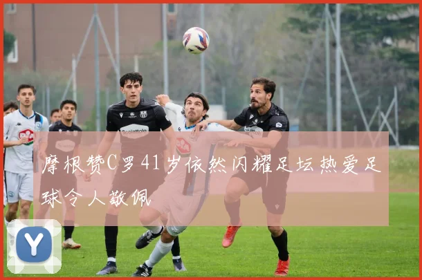 摩根赞C罗41岁依然闪耀足坛热爱足球令人敬佩