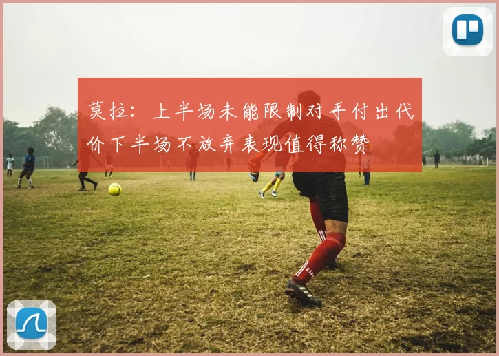 莫拉：上半场未能限制对手付出代价下半场不放弃表现值得称赞