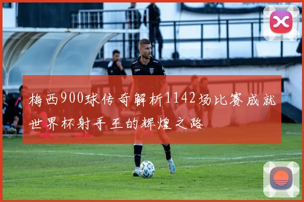 梅西900球传奇解析1142场比赛成就世界杯射手王的辉煌之路