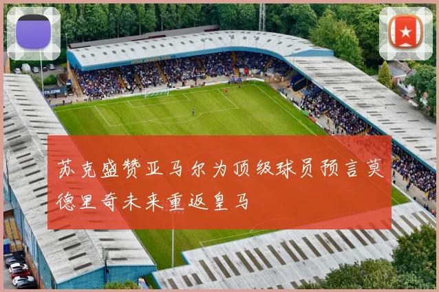 苏克盛赞亚马尔为顶级球员预言莫德里奇未来重返皇马