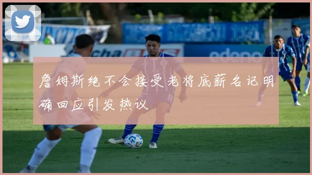 詹姆斯绝不会接受老将底薪名记明确回应引发热议