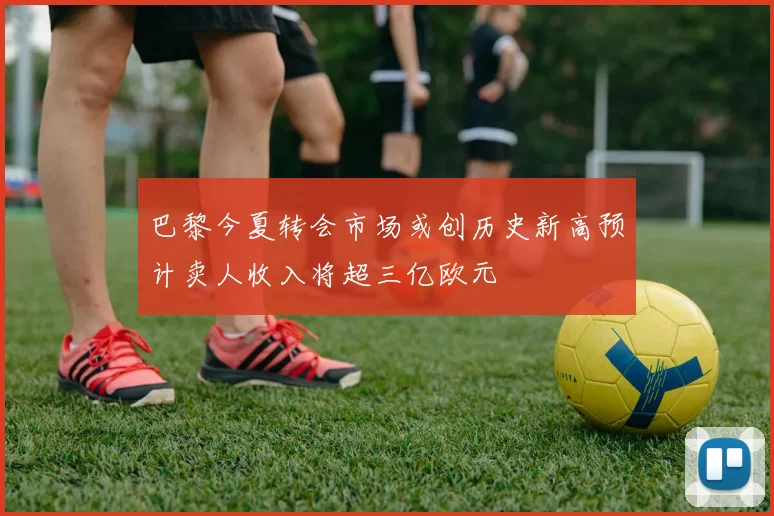 巴黎今夏转会市场或创历史新高预计卖人收入将超三亿欧元