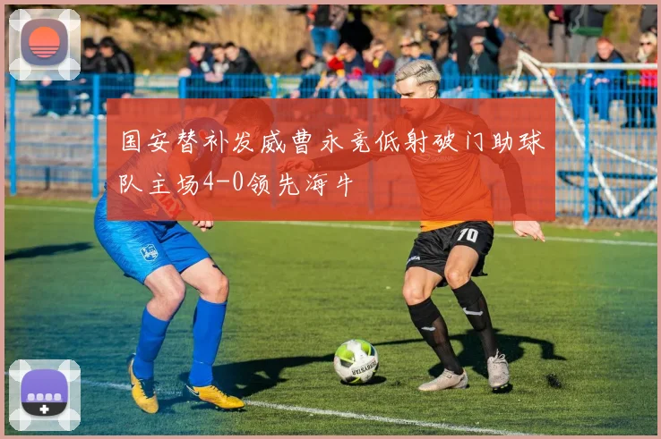 国安替补发威曹永竞低射破门助球队主场4-0领先海牛