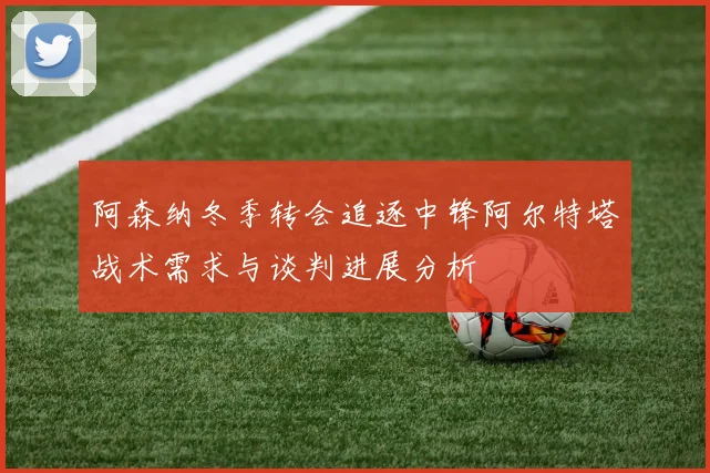 阿森纳冬季转会追逐中锋阿尔特塔战术需求与谈判进展分析