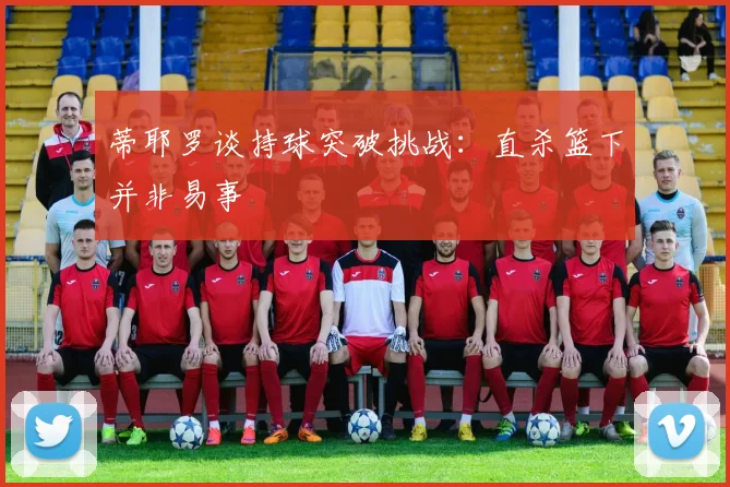 蒂耶罗谈持球突破挑战：直杀篮下并非易事