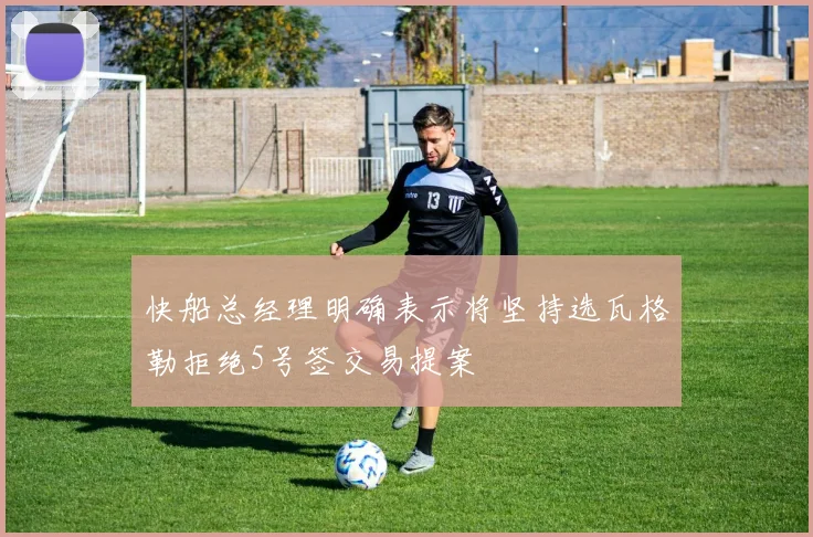 快船总经理明确表示将坚持选瓦格勒拒绝5号签交易提案