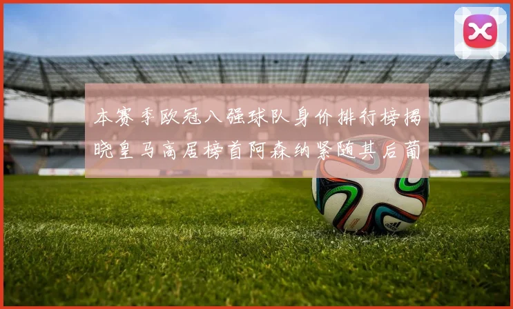 本赛季欧冠八强球队身价排行榜揭晓皇马高居榜首阿森纳紧随其后葡萄牙体育最低