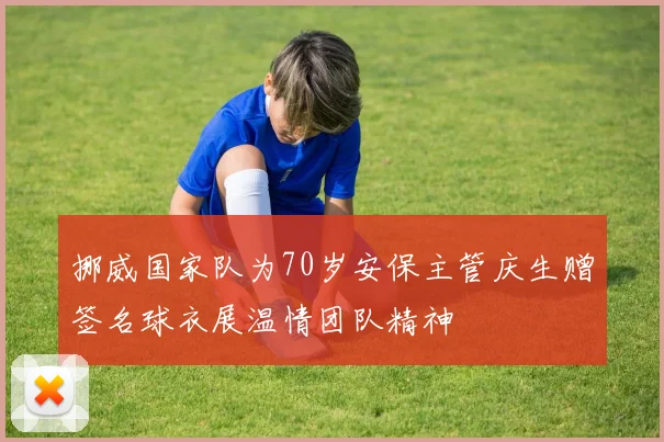 挪威国家队为70岁安保主管庆生赠签名球衣展温情团队精神
